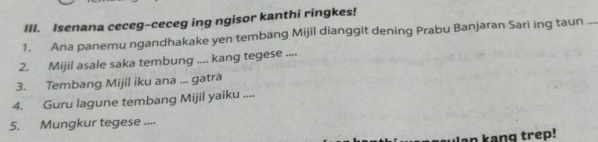 Isenana ceceg-ceceg ing ngisor kanthi ringkes! 
1. Ana panemu ngandhakake yen tembang Mijil dianggit dening Prabu Banjaran Sari ing taun ... 
2. Mijil asale saka tembung .... kang tegese .... 
3. Tembang Mijil iku ana ... gatra 
4. Guru lagune tembang Mijil yaiku .... 
5. Mungkur tegese .... 
an kang trep!