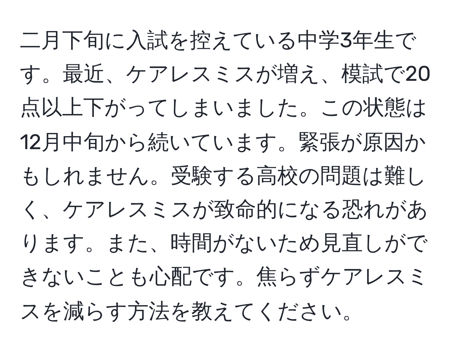 二月下旬に入試を控えている中学3年生です。最近、ケアレスミスが増え、模試で20点以上下がってしまいました。この状態は12月中旬から続いています。緊張が原因かもしれません。受験する高校の問題は難しく、ケアレスミスが致命的になる恐れがあります。また、時間がないため見直しができないことも心配です。焦らずケアレスミスを減らす方法を教えてください。