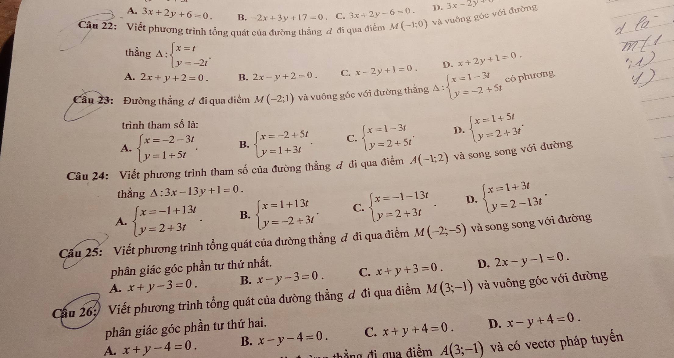 A. 3x+2y+6=0. B. -2x+3y+17=0. C. 3x+2y-6=0.
D. 3x-2y+
Câu 22: Viết phương trình tổng quát của đường thẳng đ đi qua điểm M(-1;0) và vuông góc với đường
thẳng Delta :beginarrayl x=t y=-2tendarray. .
D. x+2y+1=0.
A. 2x+y+2=0. B. 2x-y+2=0. C. x-2y+1=0.
Cầu 23: Đường thẳng ơ đi qua điểm M(-2;1) và vuông góc với đường thẳng Delta :beginarrayl x=1-3t y=-2+5tendarray. có phương
trình tham số là:
D. beginarrayl x=1+5t y=2+3tendarray. .
A. beginarrayl x=-2-3t y=1+5tendarray. .
B. beginarrayl x=-2+5t y=1+3tendarray. . C. beginarrayl x=1-3t y=2+5tendarray. .
Câu 24: Viết phương trình tham số của đường thẳng đ đi qua điểm A(-1;2) và song song với đường
thẳng △ :3x-13y+1=0.
A. beginarrayl x=-1+13t y=2+3tendarray. . B. beginarrayl x=1+13t y=-2+3tendarray. . C. beginarrayl x=-1-13t y=2+3tendarray. . D. beginarrayl x=1+3t y=2-13tendarray. .
Câu 25: Viết phương trình tổng quát của đường thẳng đ đi qua điểm M(-2;-5) và song song với đường
phân giác góc phần tư thứ nhất.
A. x+y-3=0.
B. x-y-3=0. C. x+y+3=0. D. 2x-y-1=0.
Cầu 26: Viết phương trình tổng quát của đường thẳng đ đi qua điểm M(3;-1) và vuông góc với đường
phân giác góc phần tư thứ hai.
B. x-y-4=0. C. x+y+4=0. D. x-y+4=0.
A. x+y-4=0. A(3;-1) và có vectơ pháp tuyến
thẳ ng đi qua điểm