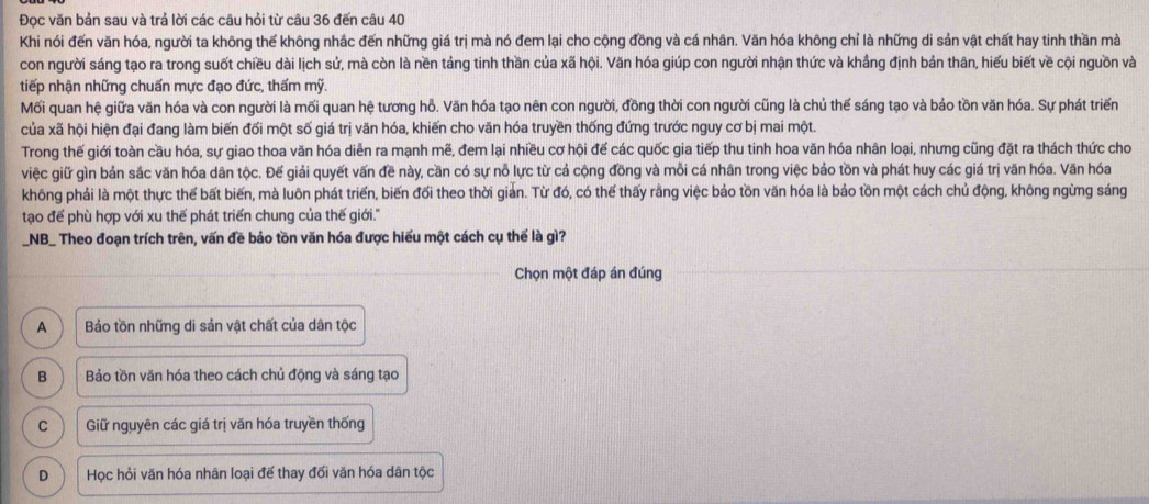 Đọc văn bản sau và trả lời các câu hỏi từ câu 36 đến câu 40
Khi nói đến văn hóa, người ta không thế không nhắc đến những giá trị mà nó đem lại cho cộng đồng và cá nhân. Văn hóa không chỉ là những di sản vật chất hay tinh thần mà
con người sáng tạo ra trong suốt chiều dài lịch sứ, mà còn là nền tảng tinh thần của xã hội. Văn hóa giúp con người nhận thức và khẳng định bản thân, hiểu biết về cội nguồn và
tiếp nhận những chuẩn mực đạo đức, thấm mỹ.
Mối quan hệ giữa văn hóa và con người là mối quan hệ tương hỗ. Văn hóa tạo nên con người, đồng thời con người cũng là chủ thế sáng tạo và bảo tồn văn hóa. Sự phát triển
của xã hội hiện đại đang làm biến đối một số giá trị văn hóa, khiến cho văn hóa truyền thống đứng trước nguy cơ bị mai một.
Trong thế giới toàn cầu hóa, sự giao thoa văn hóa diễn ra mạnh mẽ, đem lại nhiều cơ hội đế các quốc gia tiếp thu tinh hoa văn hóa nhân loại, nhưng cũng đặt ra thách thức cho
việc giữ gìn bản sắc văn hóa dân tộc. Đế giải quyết vấn đề này, cần có sự nỗ lực từ cả cộng đồng và mỗi cá nhân trong việc bảo tồn và phát huy các giá trị văn hóa. Văn hóa
không phải là một thực thế bất biến, mà luôn phát triển, biến đổi theo thời giản. Từ đó, có thế thấy rằng việc bảo tồn văn hóa là bảo tồn một cách chủ động, không ngừng sáng
tạo để phù hợp với xu thế phát triển chung của thế giới.''
_NB_ Theo đoạn trích trên, vấn đề bảo tồn văn hóa được hiểu một cách cụ thế là gì?
Chọn một đáp án đúng
A  Bảo tồn những di sản vật chất của dân tộc
B Bảo tồn văn hóa theo cách chủ động và sáng tạo
C Giữ nguyên các giá trị văn hóa truyền thống
D Học hỏi văn hóa nhân loại đế thay đối văn hóa dân tộc