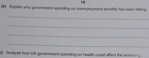 10 
(b) Explain why government spending on unemployment benefits has been falling. 
_ 
_ 
_ 
_ 
c) Analyse how UK government spending on health could affect the economy.