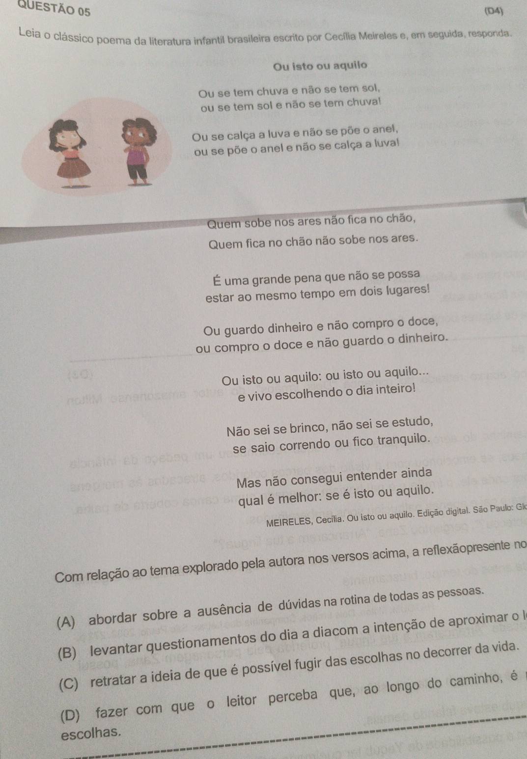 (D4)
Leia o clássico poema da literatura infantil brasileira escrito por Cecília Meireles e, em seguida, responda.
Ou isto ou aquilo
Ou se tem chuva e não se tem sol,
ou se tem sol e não se tem chuva!
Ou se calça a luva e não se põe o anel,
ou se põe o anel e não se calça a luval
Quem sobe nos ares não fica no chão,
Quem fica no chão não sobe nos ares.
É uma grande pena que não se possa
estar ao mesmo tempo em dois lugares!
Ou guardo dinheiro e não compro o doce,
ou compro o doce e não guardo o dinheiro.
Ou isto ou aquilo: ou isto ou aquilo...
e vivo escolhendo o dia inteiro!
Não sei se brinco, não sei se estudo,
se saio correndo ou fico tranquilo.
Mas não consegui entender ainda
qual é melhor: se é isto ou aquilo.
MEIRELES, Cecília. Ou isto ou aquilo. Edição digital. São Paulo: Glo
Com relação ao tema explorado pela autora nos versos acima, a reflexãopresente no
(A) abordar sobre a ausência de dúvidas na rotina de todas as pessoas.
(B) levantar questionamentos do dia a diacom a intenção de aproximar o l
(C) retratar a ideia de que é possível fugir das escolhas no decorrer da vida.
(D) fazer com que o leitor perceba que, ao longo do caminho, é
escolhas.