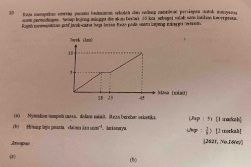 Reza merupakan seorang pemain badminton sekolah dan sedang membuat persiapan untuk menyerai 
snam pertandingan. Setiap hujung minggu dia akan berlari 10 km sebagai salah satu latihan kecergasan. 
Rajah menuajukkan graf jarak-masa bagi larian Reza pada suatu hujung minggu tertentu. 
(a) Nyatakan tempoh masa. dalam minit. Reza berehat seketika. (Jwp : 5) [1 markah] 
(b) Hitung laju purata. dalam km min^(-1). lariannya. (Jwp:  2/9 ) [2 markah] 
Jawapan : [2021, No.16(a)] 
(a) (b)