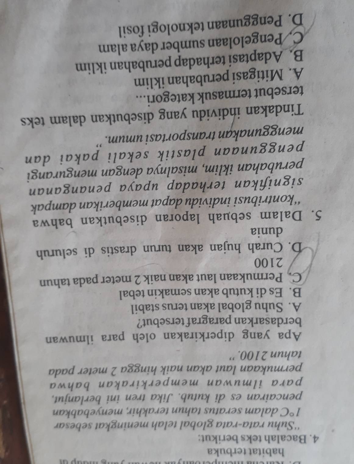 habitat terbuka
4. Bacalah teks berikut:
‘‘Suhu rata-rata global telah meningkat sebesar
1°C dalam seratus tahun terakhir, menyebabkan
pencairan es di kutub. Jika tren ini berlanjut,
para ilmuwan memperkirakan bahwa
permukaan laut akan naik hingga 2 meter pada
tahun 2100. ''
Apa yang diperkirakan oleh para ilmuwan
berdasarkan paragraf tersebut?
A. Suhu global akan terus stabil
B. Es di kutub akan semakin tebal
C. Permukaan laut akan naik 2 meter pada tahun
2100
D. Curah hujan akan turun drastis di seluruh
dunia
5. Dalam sebuah laporan disebutkan bahwa
‘‘kontribusi individu dapat memberikan dampak
signifikan terhadap upaya penanganan
perubahan iklim, misalnya dengan mengurangi
penggunaan plastik sekali pakai dan
menggunakan transportasi umum.''
Tindakan individu yang disebutkan dalam teks
tersebut termasuk kategori...
A. Mitigasi perubahan iklim
B. Adaptasi terhadap perubahan iklim
C. Pengelolaan sumber daya alam
D. Penggunaan teknologi fosil