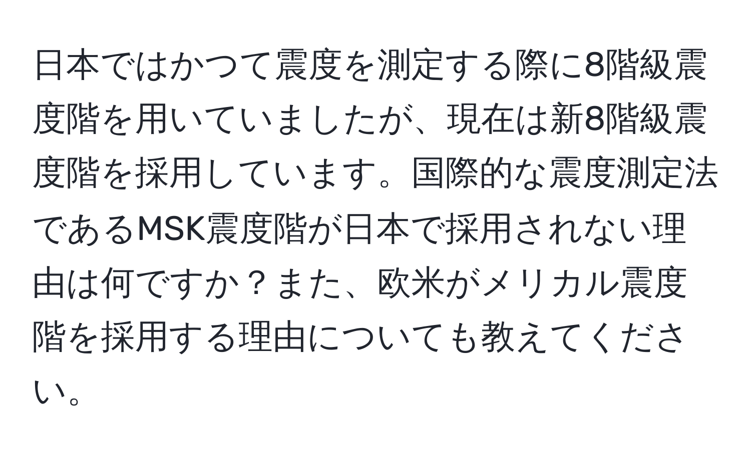 日本ではかつて震度を測定する際に8階級震度階を用いていましたが、現在は新8階級震度階を採用しています。国際的な震度測定法であるMSK震度階が日本で採用されない理由は何ですか？また、欧米がメリカル震度階を採用する理由についても教えてください。