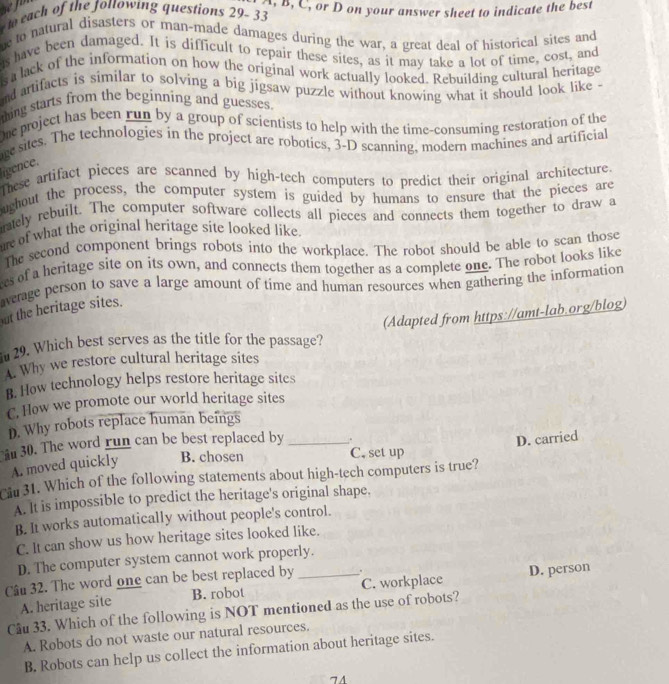 to each of the fottowing questions 29-33 A. B, C, or D on your answer sheet to indicate the best
e to natural disasters or man-made damages during the war, a great deal of historical sites and
is have been damaged. It is difficult to repair these sites, as it may take a lot of time, cost, and
s a lack of the information on how the original work actually looked. Rebuilding cultural heritage
nd artifacts is similar to solving a big jigsaw puzzle without knowing what it should look like -
thing starts from the beginning and guesses.
me project has been run by a group of scientists to help with the time-consuming restoration of the
re sites. The technologies in the project are robotics, 3-D scanning, modern machines and artificial
lígence.
These artifact pieces are scanned by high-tech computers to predict their original architecture.
ughout the process, the computer system is guided by humans to ensure that the pieces are
ately rebuilt. The computer software collects all pieces and connects them together to draw a
me of what the original heritage site looked like.
The second component brings robots into the workplace. The robot should be able to scan those
es of a heritage site on its own, and connects them together as a complete one. The robot looks like
average person to save a large amount of time and human resources when gathering the information
ut the heritage sites.
(Adapted from https://amt-lab.org/blog)
29. Which best serves as the title for the passage?
A. Why we restore cultural heritage sites
B. How technology helps restore heritage sites
C. How we promote our world heritage sites
D. Why robots replace human beings
30. The word run can be best replaced by _.
D. carried
A. moved quickly B. chosen
C. set up
Ciu 31. Which of the following statements about high-tech computers is true?
A. It is impossible to predict the heritage's original shape.
B. It works automatically without people's control.
C. It can show us how heritage sites looked like.
D. The computer system cannot work properly.
Câu 32. The word one can be best replaced by _.
A. heritage site B. robot C. workplace D. person
Câu 33. Which of the following is NOT mentioned as the use of robots?
A. Robots do not waste our natural resources.
B. Robots can help us collect the information about heritage sites.
74