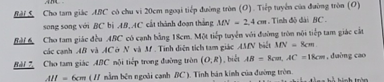 ABC. 
Bài S Cho tam giác ABC có chu vi 20cm ngoại tiếp đường tròn (O). Tiếp tuyển của đường tròn (O) 
song song với BC bị AB, AC cắt thành đoạn thẳng MN=2, 4cm. Tỉnh độ dài BC. 
Bùi 6 Cho tam giác đều ABC có cạnh bằng 18cm. Một tiếp tuyển với đường tròn nội tiếp tam giác cắt 
các cạnh AB và ACở N và M. Tính diện tích tam giác AMN biết MN=8cm. 
Bài 7. Cho tam giác ABC nội tiếp trong đường tròn (O;R) , biết AB=8cm, AC=18cm , dường cao
AH=6cm ( H nằm bên ngoài cạnh BC ). Tính bản kính của đường tròn. ng hộ bình trận