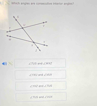 Which angles are consecutive interior angles?
D ∠ TUS and ∠ WXZ
∠ YXU and ∠ VUX
∠ YXZ and ∠ TUS
∠ TUS and ∠ VUX