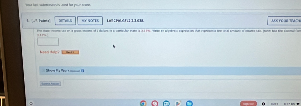 Your last submission is used for your score. 
B. [-/1 Points] DETAILS MY NOTES LARCPALGFL2 2.3.038. ASK YOUR TEACHI 
The state income tax on a gross income of I dollars in a particular state is 3.16%. Write an algebraic expression that represents the total amount of income tax. (Nnf: Use the decimal form
3.16%.) 
Need Help? ReadR 
Show My Work D 
Subrd Anweer 
gn out Oct 2 8:07 US