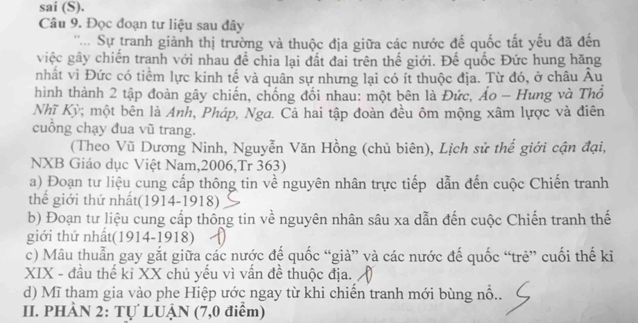 sai (S). 
Câu 9. Đọc đoạn tư liệu sau đây 
'''.. Sự tranh giành thị trường và thuộc địa giữa các nước đế quốc tất yếu đã đến 
việc gây chiến tranh với nhau để chia lại đất đai trên thế giới. Đế quốc Đức hung hăng 
nhất vì Đức có tiềm lực kinh tế và quân sự nhưng lại có ít thuộc địa. Từ đó, ở châu Âu 
hình thành 2 tập đoàn gây chiến, chống đối nhau: một bên là Đức, Áo - Hung và Thổ 
Nhĩ Kỳ; một bên là Anh, Pháp, Nga. Cả hai tập đoàn đều ôm mộng xâm lựợc và điên 
cuồng chạy đua vũ trang. 
(Theo Vũ Dương Ninh, Nguyễn Văn Hồng (chủ biên), Lịch sử thế giới cận đại, 
NXB Giáo dục Việt Nam,2006,Tr 363) 
a) Đoạn tư liệu cung cấp thông tin về nguyên nhân trực tiếp dẫn đến cuộc Chiến tranh 
thế giới thứ nhất(1914-1918) 
b) Đoạn tư liệu cung cấp thông tin về nguyên nhân sâu xa dẫn đến cuộc Chiến tranh thế 
giới thứ nhất(1914-1918) 
c) Mâu thuẫn gay gắt giữa các nước đế quốc “già” và các nước đế quốc “trẻ” cuối thế ki 
XIX - đầu thế kỉ XX chủ yếu vì vấn đề thuộc địa. 
d) Mĩ tham gia vào phe Hiệp ước ngay từ khi chiến tranh mới bùng nổ.. 
II. PHÀN 2: Tự LUẠN (7,0 điểm)