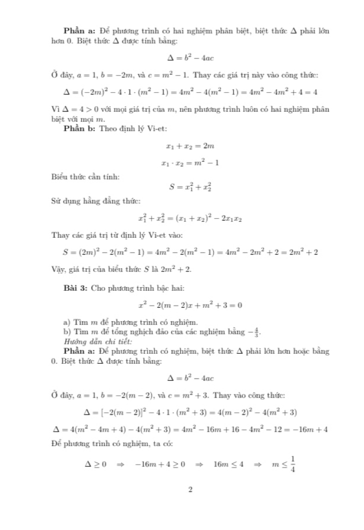 Phần a: Để phương trình có hai nghiệm phân biệt, biệt thức Δ phải lớn
hơn 0. Biệt thức Δ được tính bằng:
△ =b^2-4ac
Ở đây, a=1,b=-2m , và c=m^2-1. Thay các giá trị này vào công thức:
Delta =(-2m)^2-4· 1· (m^2-1)=4m^2-4(m^2-1)=4m^2-4m^2+4=4
Vì △ =4>0 với mọi giá trị của m, nên phương trình luôn có hai nghiệm phân
biệt với mọi m.
Phần b: Theo định lý Vi-et:
x_1+x_2=2m
x_1· x_2=m^2-1
Biểu thức cần tính:
S=x_1^(2+x_2^2
Sử dụng hằng đẳng thức:
x_1^2+x_2^2=(x_1)+x_2)^2-2x_1x_2
Thay các giá trị từ định lý Vi-et vào:
S=(2m)^2-2(m^2-1)=4m^2-2(m^2-1)=4m^2-2m^2+2=2m^2+2
Vậy, giá trị của biểu thức S là 2m^2+2.
Bài 3: Cho phương trình bậc hai:
x^2-2(m-2)x+m^2+3=0
a) Tìm m để phương trình có nghiệm.
b) Tìm m để tổng nghịch đảo của các nghiệm bằng - 4/3 .
Hướng dẫn chi tiết:
Phần a: Để phương trình có nghiệm, biệt thức Δ phải lớn hơn hoặc bằng
0. Biệt thức Δ được tính bằng:
△ =b^2-4ac
) đây, a=1,b=-2(m-2) , và c=m^2+3 3. Thay vào công thức:
△ =[-2(m-2)]^2-4· 1· (m^2+3)=4(m-2)^2-4(m^2+3)
△ =4(m^2-4m+4)-4(m^2+3)=4m^2-16m+16-4m^2-12=-16m+4
Để phương trình có nghiệm, ta có:
△ ≥ 0Rightarrow -16m+4≥ 0Rightarrow 16m≤ 4Rightarrow m≤  1/4 
2