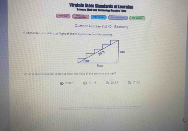 Virginia State Standards of Learning
Science, Math and Techmology Practice Tests
Start Over Slart Over View Rasults Read Exploniation Sklp Quesson
  
Question Number 9 of 40 - Geometry
A carpenter is building a flight of stairs as pictured in the drawing.
What is the horizontal distance from the foot of the stairs to the wall?
D 20.0 ft @ 14.1 ft ⑭28.3 ft ①> 17.3 ft
_
_