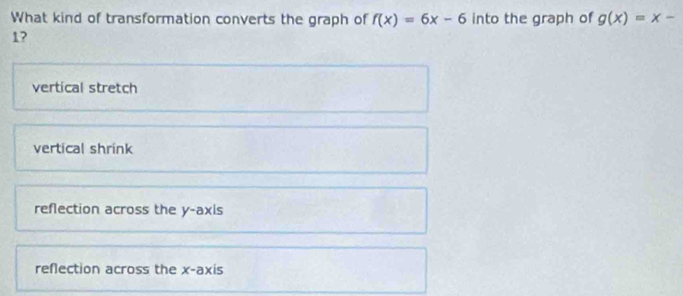 What kind of transformation converts the graph of f(x)=6x-6 into the graph of g(x)=x-
1?
vertical stretch
vertical shrink
reflection across the y-axis
reflection across the x-axis