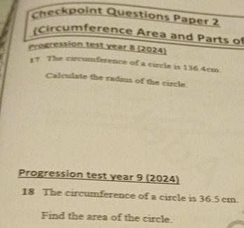 Checkpoint Questions Paper 2 
(Circumference Area and Parts of 
Progression test year 8 (2024) 
17 The circumference of a circle is 136.4cm. 
Calculate the radius of the circle. 
Progression test year 9 (2024) 
18 The circumference of a circle is 36.5 cm. 
Find the area of the circle.