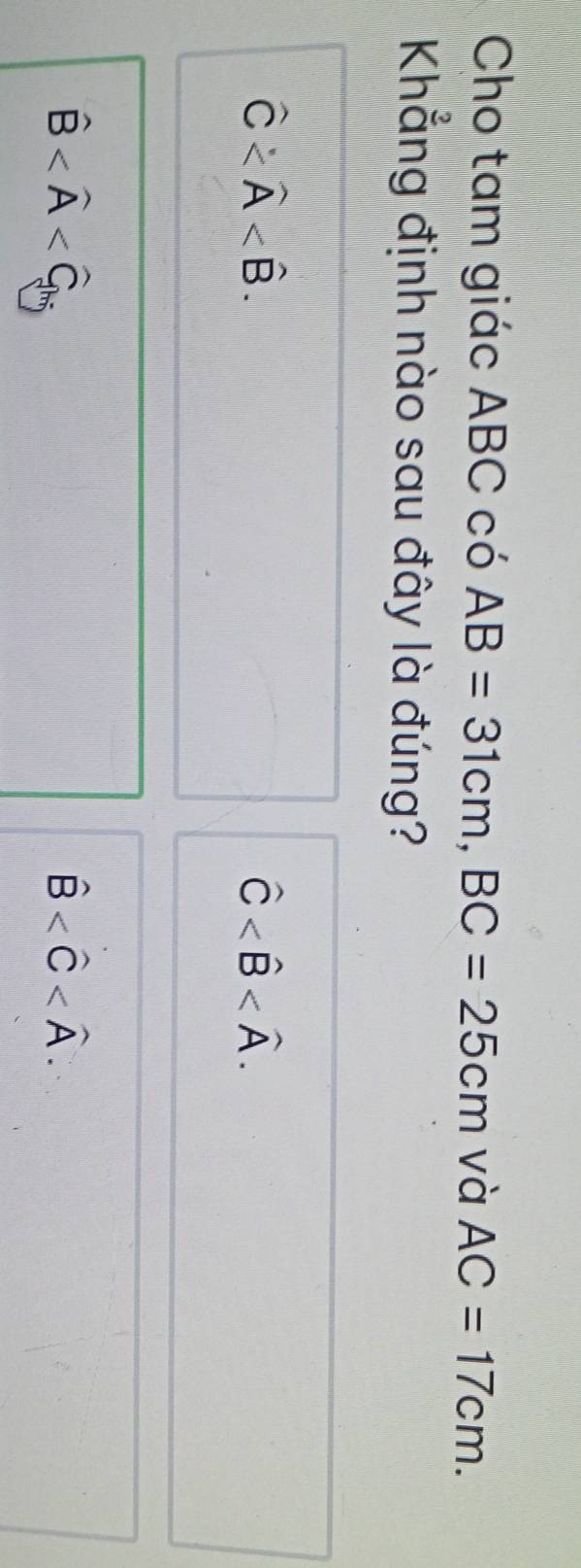 Cho tam giác ABC có AB=31cm, BC=25cm và AC=17cm. 
Khẳng định nào sau đây là đúng?
widehat C .
hat C .
hat B
hat B .