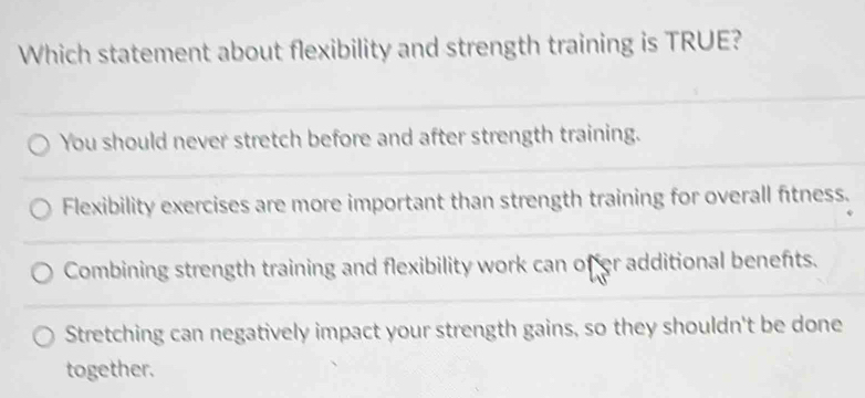 Which statement about flexibility and strength training is TRUE?
You should never stretch before and after strength training.
Flexibility exercises are more important than strength training for overall fitness.
Combining strength training and flexibility work can offer additional benefts.
Stretching can negatively impact your strength gains, so they shouldn't be done
together.