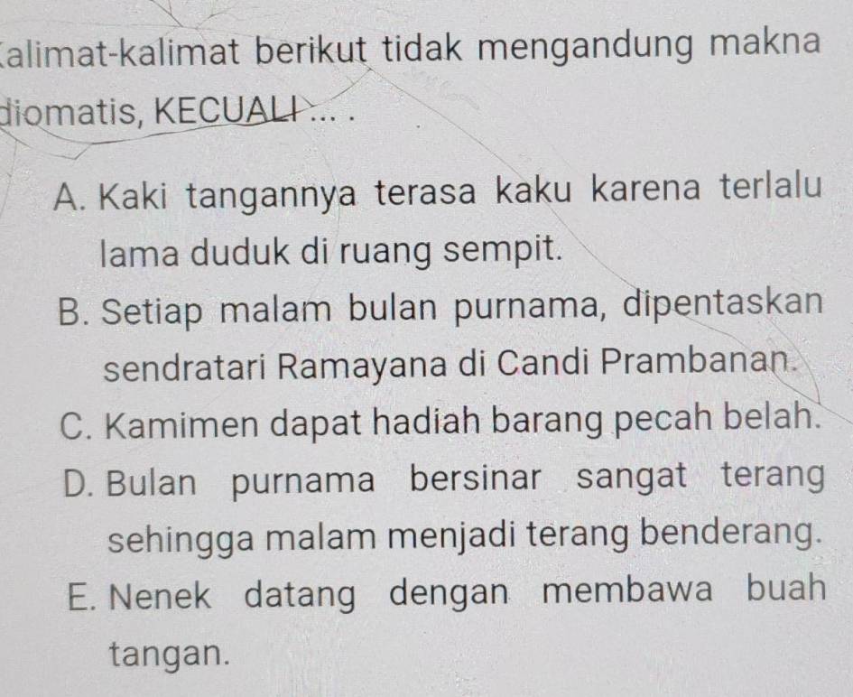 Kalimat-kalimat berikut tidak mengandung makna
diomatis, KECUALI ... .
A. Kaki tangannya terasa kaku karena terlalu
lama duduk di ruang sempit.
B. Setiap malam bulan purnama, dipentaskan
sendratari Ramayana di Candi Prambanan.
C. Kamimen dapat hadiah barang pecah belah.
D. Bulan purnama bersinar sangat terang
sehingga malam menjadi terang benderang.
E. Nenek datang dengan membawa buah
tangan.