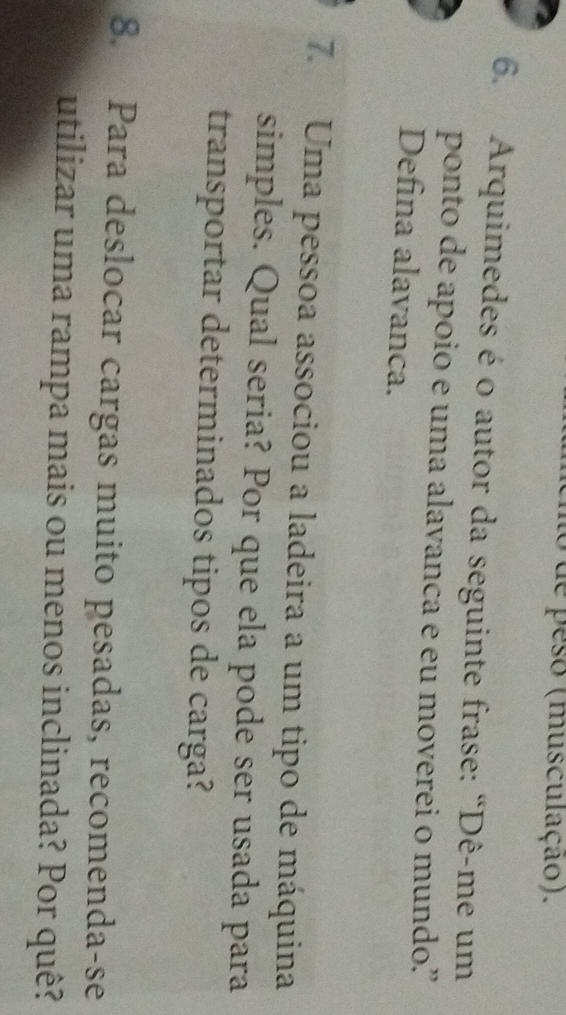 de peso (musculação). 
6. Arquimedes é o autor da seguinte frase: “Dê-me um 
ponto de apoio e uma alavanca e eu moverei o mundo” 
Defina alavanca. 
7. Uma pessoa associou a ladeira a um tipo de máquina 
simples. Qual seria? Por que ela pode ser usada para 
transportar determinados tipos de carga? 
8. Para deslocar cargas muito pesadas, recomenda-se 
utilizar uma rampa mais ou menos inclinada? Por quê?