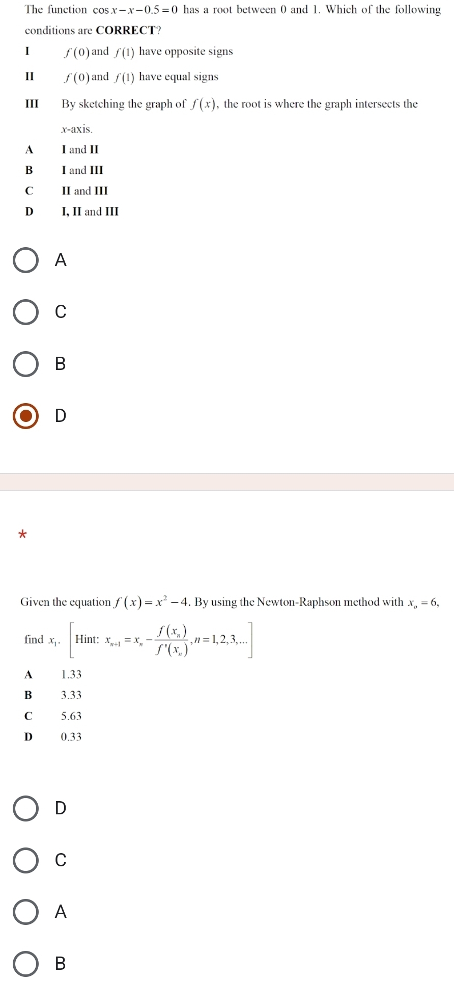 The function cos x-x-0.5=0 has a root between 0 and 1. Which of the following
conditions are CORRECT?
I f(0) and f(1) have opposite signs
II f(0) and f(1) have equal signs
III By sketching the graph of f(x) , the root is where the graph intersects the
x-axis.
A I and II
B₹ I and III
C II and III
D I, II and III
A
C
B
D
Given the equation f(x)=x^2-4. By using the Newton-Raphson method with x_o=6, 
find x_1.[Hint: x_n+1=x_n-frac f(x_n)f'(x_n),n=1,2,3,...]
A 1.33
B 3.33
C 5.63
D 0.33
D
C
A
B