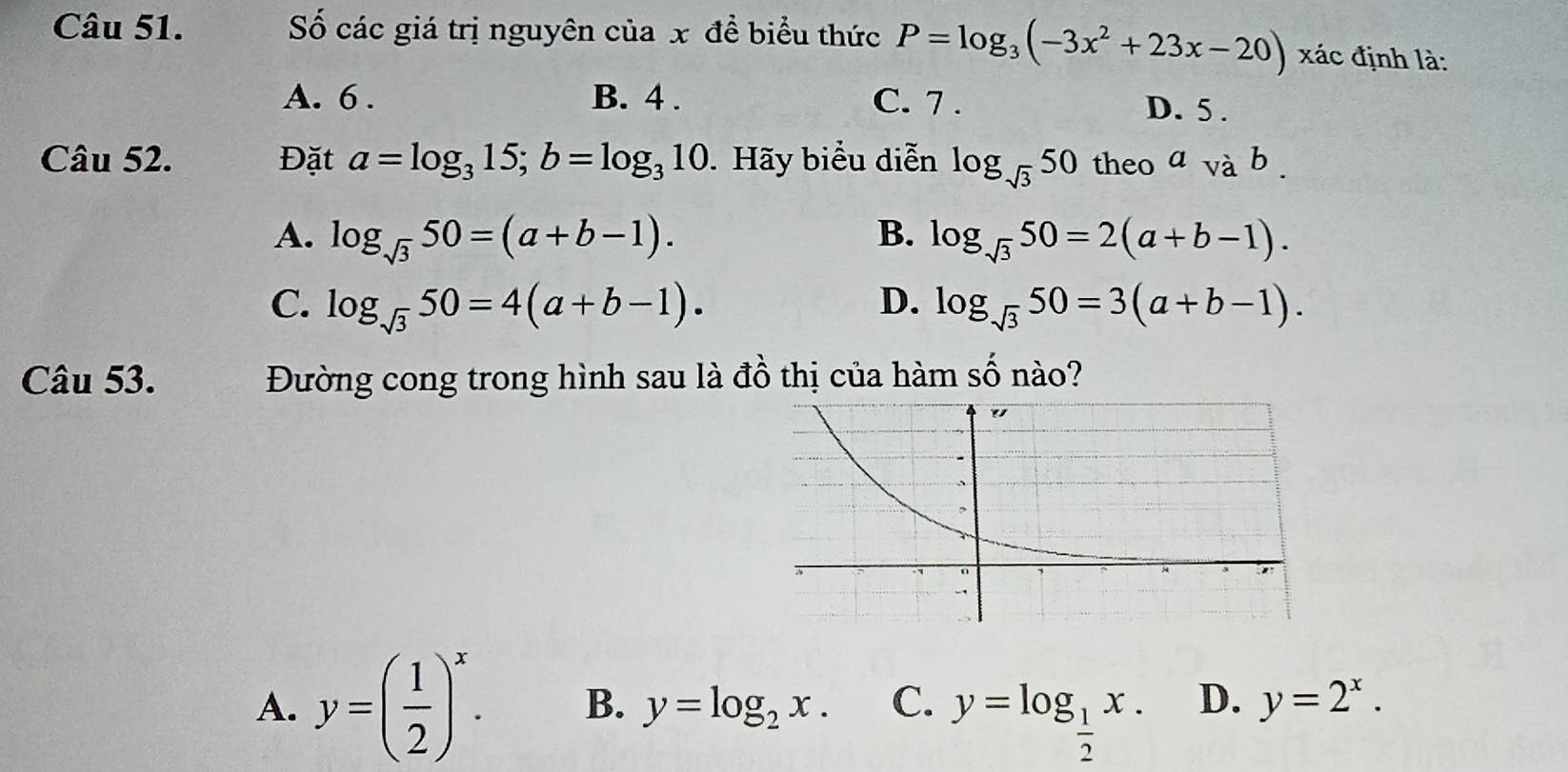 Số các giá trị nguyên của x để biểu thức P=log _3(-3x^2+23x-20) xác định là:
A. 6. B. 4. C. 7. D. 5.
Câu 52. Đặt a=log _315; b=log _310. Hãy biểu diễn log _sqrt(3)50 theo avab.
A. log _sqrt(3)50=(a+b-1). B. log _sqrt(3)50=2(a+b-1).
C. log _sqrt(3)50=4(a+b-1). D. log _sqrt(3)50=3(a+b-1). 
Câu 53. Đường cong trong hình sau là đồ thị của hàm số nào?
A. y=( 1/2 )^x. B. y=log _2x. C. y=log _ 1/2 x. D. y=2^x.