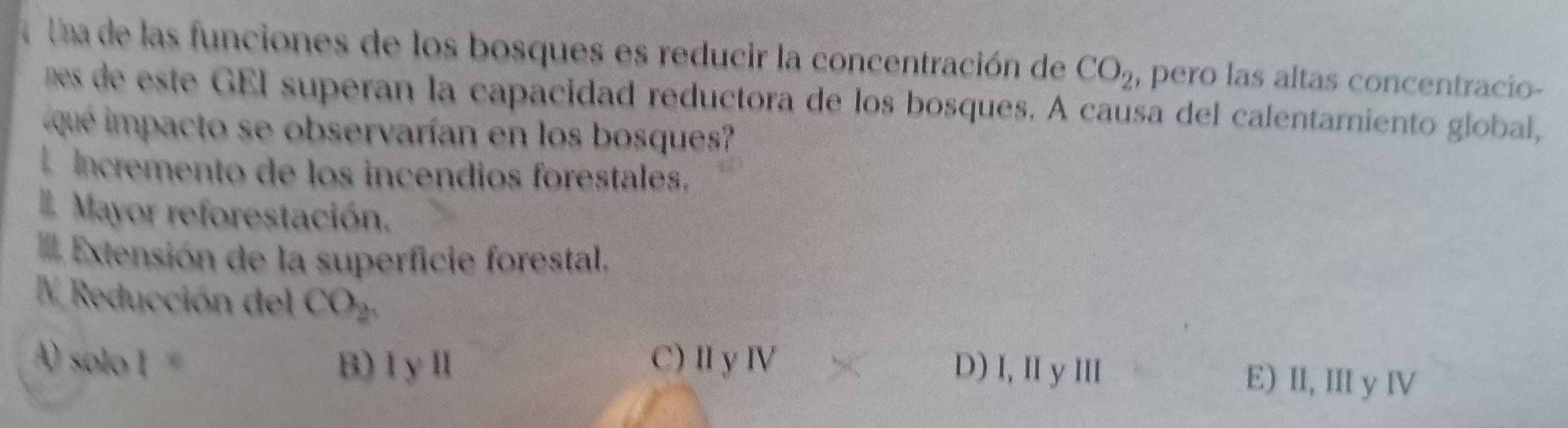 a Una de las funciones de los bosques es reducir la concentración de CO_2 , pero las altas concentracio-
es de este GEI superan la capacidad reductora de los bosques. A causa del calentamiento global,
que mpacto se observarían en los bosque
Incremento de los incendios forestales.
Mayor reforestación.
Extensión de la superficie forestal,
IV Reducción del CO_2
B) I yⅡ
AO solol= C) Ⅱ y Ⅳ D) I, II y III E) II, III y IV