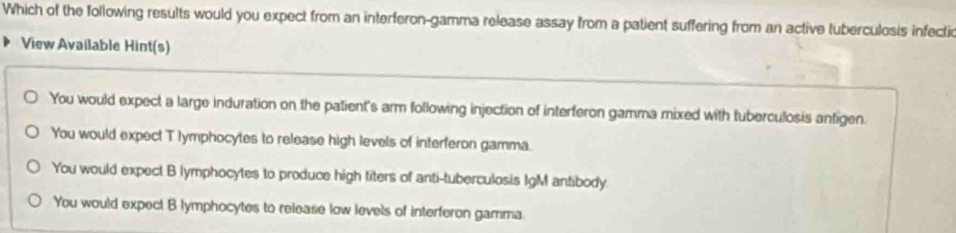 Which of the following results would you expect from an interferon-gamma release assay from a patient suffering from an active tuberculosis infectio
View Available Hint(s)
You would expect a large induration on the patient's arm following injection of interferon gamma mixed with tuberculosis antigen.
You would expect T lymphocytes to release high levels of interferon gamma.
You would expect B lymphocytes to produce high titers of anti-tuberculosis IgM antibody.
You would expect B lymphocytes to release low levels of interferon gamma