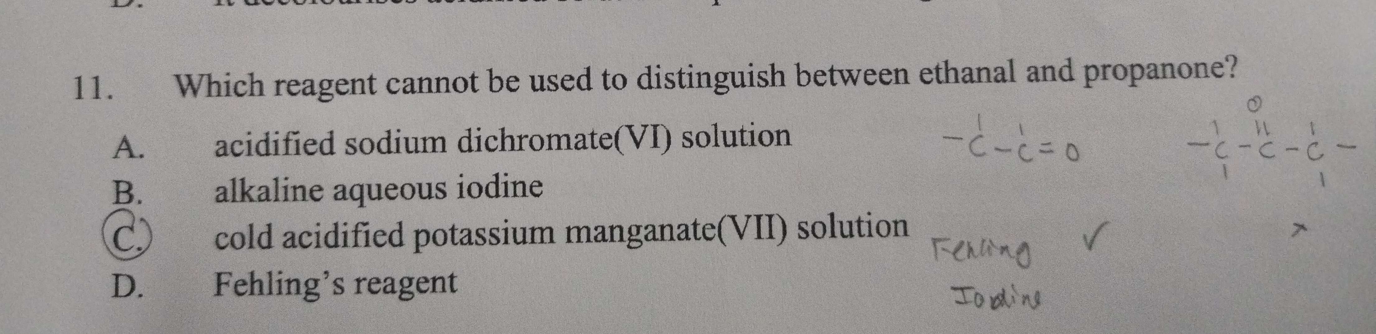 Which reagent cannot be used to distinguish between ethanal and propanone?
A. acidified sodium dichromate(VI) solution
B. alkaline aqueous iodine
C) cold acidified potassium manganate(VII) solution
D. Fehling’s reagent