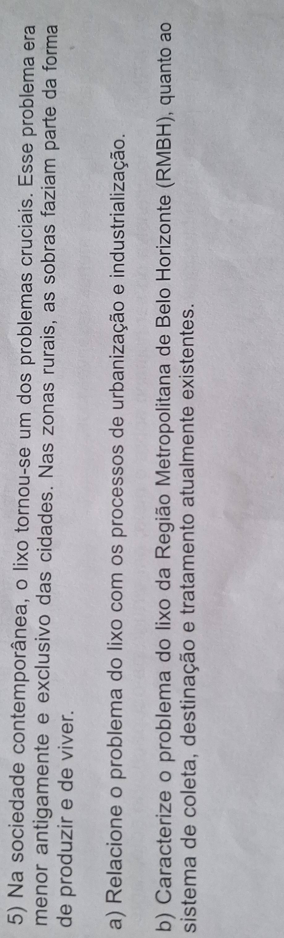 Na sociedade contemporânea, o lixo tornou-se um dos problemas cruciais. Esse problema era 
menor antigamente e exclusivo das cidades. Nas zonas rurais, as sobras faziam parte da forma 
de produzir e de viver. 
a) Relacione o problema do lixo com os processos de urbanização e industrialização. 
b) Caracterize o problema do lixo da Região Metropolitana de Belo Horizonte (RMBH), quanto ao 
sistema de coleta, destinação e tratamento atualmente existentes.