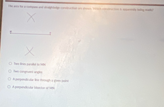 The arcs for a compass and straightedge construction are shown. Which construction is apparently belag made?
M
Two lines parallel to MN
Two congruent angles
A perpendicular line through a given point
A perpendicular bisector of MN