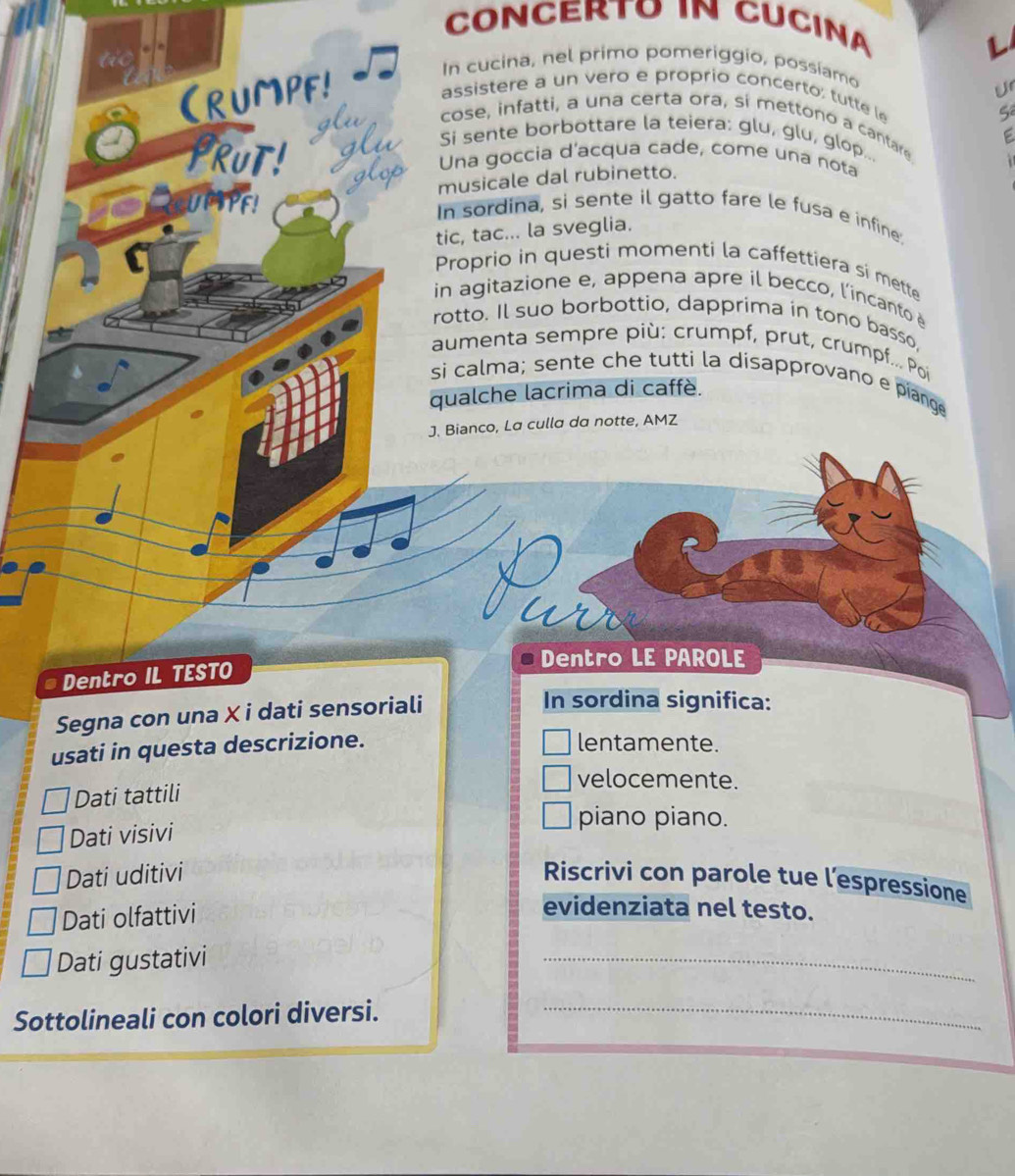 CONCERTO IN CUCINA 
i 
(rUMPF! 
In cucina, nel primo pomeriggio, possíamo 
Ur 
assistere a un vero e proprio concerto; tutte le 
S 
cose, infatti, a una certa ora, sí mettono a cantare 
Si sente borbottare la teiera: glu, glu, glop... 
PRUT! Una goccia d'acqua cade, come una nota 
musicale dal rubinetto. 
UFTPF! In sordina, si sente il gatto fare le fusa e infine 
tic, tac... la sveglia. 
Proprio in questi momenti la caffettiera si mette 
in agitazione e, appena apre il becco, l'incanto 
rotto. Il suo borbottio, dapprima in tono basso, 
aumenta sempre più: crumpf, prut, crumpf.. Poï 
si calma; sente che tutti la disapprovano e piange 
qualche lacrima di caffè. 
J. Bianco, La culla da notte, AMZ 
a 
Dentro LE PAROLE 
a Dentro IL TESTO 
Segna con una X i dati sensoriali 
In sordina significa: 
usati in questa descrizione. lentamente. 
Dati tattili 
velocemente. 
Dati visivi 
piano piano. 
Dati uditivi Riscrivi con parole tue l’espressione 
Dati olfattivi 
evidenziata nel testo. 
Dati gustativi 
_ 
Sottolineali con colori diversi._