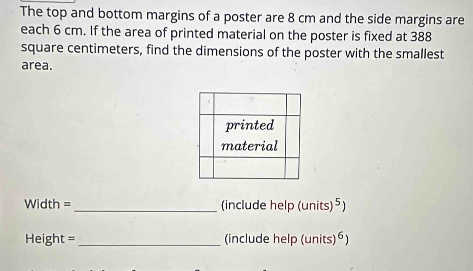 The top and bottom margins of a poster are 8 cm and the side margins are 
each 6 cm. If the area of printed material on the poster is fixed at 388
square centimeters, find the dimensions of the poster with the smallest 
area. 
Width = _(include help (units)⁵) 
Height = _(include help (units) 6)