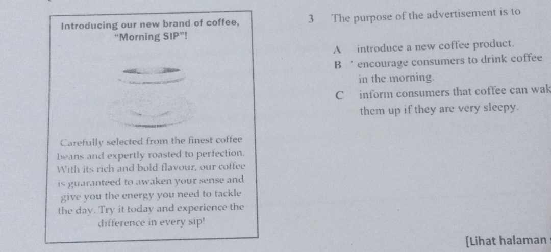 Introducing our new brand of coffee, 3 The purpose of the advertisement is to
“Morning SIP”!
A introduce a new coffee product.
B encourage consumers to drink coffee
in the morning.
C inform consumers that coffee can wak
them up if they are very sleepy.
Carefully selected from the finest coffee
beans and expertly roasted to perfection.
With its rich and bold flavour, our coffee
is guaranteed to awaken your sense and
give you the energy you need to tackle
the day. Try it today and experience the
difference in every sip!
[Lihat halaman