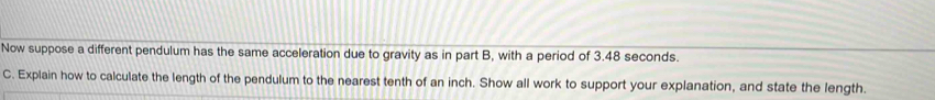Now suppose a different pendulum has the same acceleration due to gravity as in part B, with a period of 3.48 seconds. 
C. Explain how to calculate the length of the pendulum to the nearest tenth of an inch. Show all work to support your explanation, and state the length.