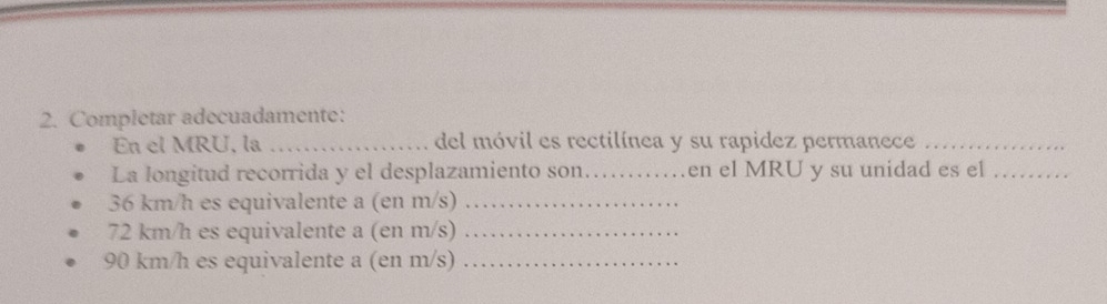 Completar adecuadamente: 
En el MRU, la _del móvil es rectilínea y su rapidez permanece_ 
La longitud recorrida y el desplazamiento son._ en el MRU y su unidad es el_
36 km/h es equivalente a (en m/s)_
72 km/h es equivalente a (en m/s) _
90 km/h es equivalente a (en m/s) _