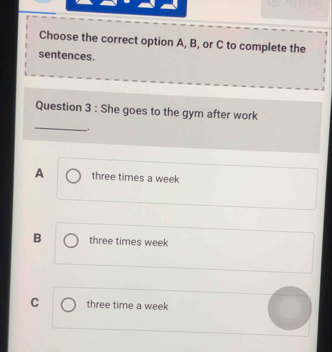 Choose the correct option A, B, or C to complete the
sentences.
_
Question 3 : She goes to the gym after work
_.
A three times a week
B three times week
C three time a week