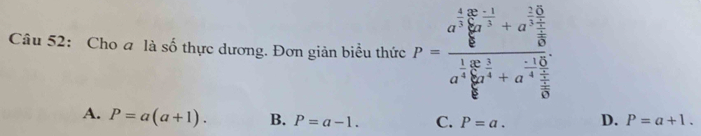 Cho a là số thực dương. Đơn giản biểu thức P=frac a^(frac 4)5sumlimits _ 1/5 ^ 2/3 +a^(frac 2)3a^(frac 1)5b^(frac 2)4+a^(frac -1)4a^(frac 1)5b^(frac 1)4+a^(frac -1)4
A. P=a(a+1). B. P=a-1. D. P=a+1.
C. P=a.