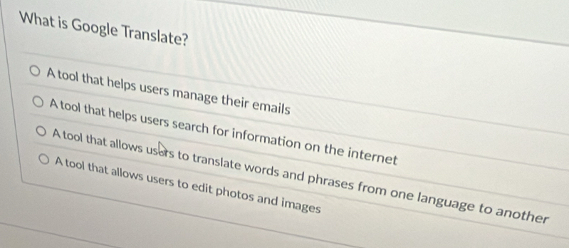 What is Google Translate?
A tool that helps users manage their emails
A tool that helps users search for information on the internet
A tool that allows users to translate words and phrases from one language to another
A tool that allows users to edit photos and images