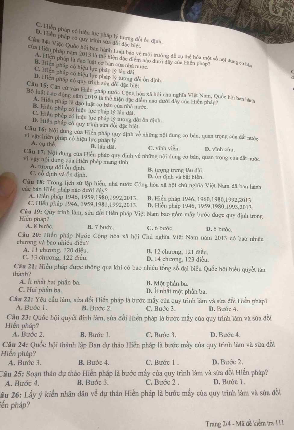 C. Hiến pháp có hiệu lực pháp lý tương đối ồn định.
D. Hiến pháp có quy trình sửa đồi đặc biệt.
Câu 14: Việc Quốc hội ban hành Luật bảo vệ môi trường để cụ thể hóa một số nội dung cơ bản
của Hiến pháp năm 2013 là thể hiện đặc điểm nào dưới đây của Hiến pháp?
A. Hiến pháp là đạo luật cơ bản của nhà nước.
B. Hiến pháp có hiệu lực pháp lý lâu dài.
(
C. Hiến pháp có hiệu lực pháp lý tương đối ồn định.
D. Hiến pháp có quy trình sửa đồi đặc biệt
Câu 15: Căn cứ vào Hiến pháp nước Cộng hòa xã hội chủ nghĩa Việt Nam, Quốc hội ban hành
Bộ luật Lao động năm 2019 là thể hiện đặc điểm nào dưới đây của Hiến pháp?
A. Hiến pháp là đạo luật cơ bản của nhà nước.
B. Hiến pháp có hiệu lực pháp lý lâu dài.
C. Hiện pháp có hiệu lực pháp lý tương đối ổn định.
D. Hiến pháp có quy trình sửa đồi đặc biệt.
Câu 16 : Nội dung của Hiến pháp quy định về những nội dung cơ bản, quan trọng của đất nước
vì vậy hiến pháp có hiệu lực pháp lý
A. cụ thể. B. lâu dài. C. vĩnh viễn. D. vĩnh cửu.
Câu 17: Nội dung của Hiến pháp quy định về những nội dung cơ bản, quan trọng của đất nước
vì vậy nội dung của Hiến pháp mang tính
A. tương đổi ồn định. B. tượng trưng lâu dài.
C. cố định và ồn định. D. ổn định và bất biến.
Câu 18: Trong lịch sử lập hiến, nhà nước Cộng hòa xã hội chủ nghĩa Việt Nam đã ban hành
các bản Hiến pháp nào dưới đây?
A. Hiến pháp 1946, 1959,1980,1992,2013. B. Hiến pháp 1946, 1960,1980,1992,2013.
C. Hiến pháp 1946, 1959,1981,1992,2013. D. Hiến pháp 1946, 1959,1980,1993,2013.
Câu 19: Quy trình làm, sửa đổi Hiến pháp Việt Nam bao gồm mấy bước được quy định trong
Hiến pháp?
A. 8 bước. B. 7 bước. C. 6 bước. D. 5 bước.
Câu 20: Hiến pháp Nước Cộng hòa xã hội Chủ nghĩa Việt Nam năm 2013 có bao nhiêu
chương và bao nhiêu điều?
A. 11 chương, 120 điều. B. 12 chương, 121 điều.
C. 13 chương, 122 điều. D. 14 chương, 123 điều.
Câu 21: Hiến pháp được thông qua khi có bao nhiêu tổng sổ đại biểu Quốc hội biểu quyết tán
thành?
A. Ít nhất hai phần ba. B. Một phần ba.
C. Hai phần ba. D. Ít nhất một phần ba.
Câu 22: Yêu cầu làm, sửa đổi Hiến pháp là bước mấy của quy trình làm và sửa đồi Hiến pháp?
A. Bước 1. B. Bước 2. C. Bước 3. D. Bước 4.
Câu 23: Quốc hội quyết định làm, sửa đổi Hiến pháp là bước mấy của quy trình làm và sửa đồi
Hiến pháp?
A. Bước 2. B. Bước 1. C. Bước 3. D. Bước 4.
Câu 24: Quốc hội thành lập Ban dự thảo Hiến pháp là bước mấy của quy trình làm và sửa đồi
Hiến pháp?
A. Bước 3. B. Bước 4. C. Bước 1 . D. Bước 2.
Câu 25: Soạn thảo dự thảo Hiến pháp là bước mấy của quy trình làm và sửa đồi Hiến pháp?
A. Bước 4. B. Bước 3. C. Bước 2 . D. Bước 1.
Xầu 26: Lấy ý kiến nhân dân về dự thảo Hiến pháp là bước mấy của quy trình làm và sửa đồi
jến pháp?
Trang 2/4 - Mã đề kiểm tra 111