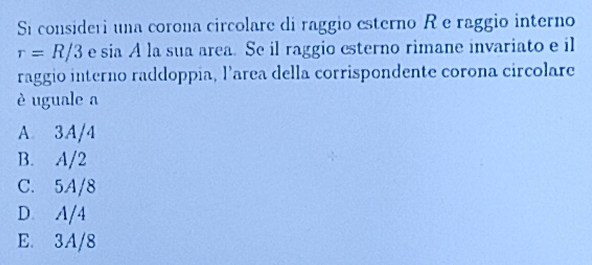 Si consideri una corona circolare di raggio esterno R e raggio interno
r=R/3 e sin A la sua area. Se il raggio esterno rimane invariato e il
raggio interno raddoppia, larea della corrispondente corona circolare
è uguale a
A 3A/4
B. A/2
C. 5A/8
D A/4
E. 3A/8