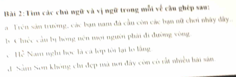 Tìm các chủ ngữ và vị ngữ trong mỗi về câu ghép sau: 
a Trên sân trường, các bạn nam đá cầu còn các bạn nữ chơi nhây đây. 
b Chiéc cầu bị hóng nền mọi người phải đi đường vòng. 
c Hể Nam nghỉ học là cả lớp tôi lại lo lắng. 
d-Sàm Sơn không chí đẹp mà nơi đây còn có rất nhiều hải sân.