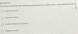 The nurse prioritizes the following assessment for a client with a cord transection at T4 :
Kidney function
Vascular status
Gastrointestinal symptoms
Hepatic function