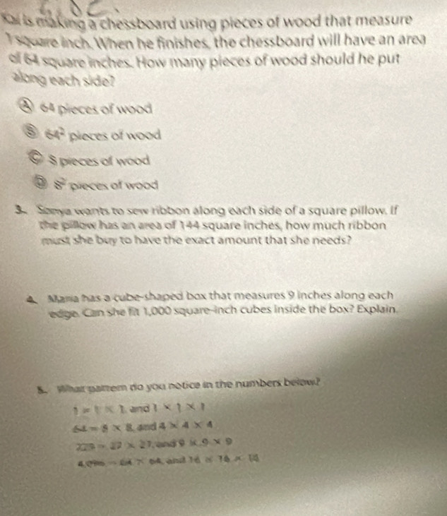 is making a chessboard using pieces of wood that measure 
Isqoare inch. When he finishes, the chessboard will have an area
of 64 square inches. How many pieces of wood should he put
along each side
§ 64 pieces of wood
64^2 pieces of wood
9 8 preces of wood
8^2 pieces of wood
3 Sonya wants to sew ribbon along each side of a square pillow. If
the pillow has an area of 144 square inches, how much ribbon
must she buy to have the exact amount that she needs?
Maria has a cube-shaped box that measures 9 inches along each
edge. Can she fit 1,000 square-inch cubes inside the box? Explain.
B. What pattem do you notice in the numbers below?
i=t* 1 and 1* 1* 1
64=8* 8 Land 4* 4* 4
229=17* 27 and 9* 9* 9
4.096-64* 64 Cand 16* 76* 14