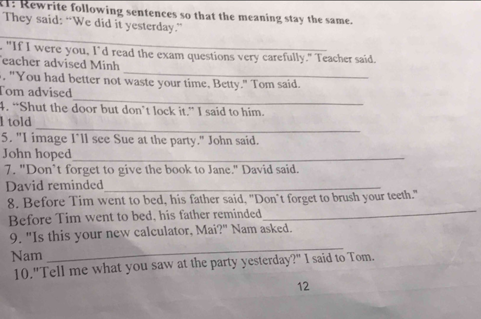 21: Rewrite following sentences so that the meaning stay the same. 
They said: “We did it yesterday.” 
. "If I were you, I’d read the exam questions very carefully." Teacher said. 
_ 
eacher advised Mính 
. "You had better not waste your time, Betty." Tom said. 
_ 
Tom advised 
4. “Shut the door but don’t lock it.” I said to him. 
_ 
l told 
5. "I image I’ll see Sue at the party." John said. 
John hoped_ 
7. "Don’t forget to give the book to Jane." David said. 
David reminded_ 
_ 
8. Before Tim went to bed, his father said, "Don`t forget to brush your teeth." 
Before Tim went to bed, his father reminded 
_ 
9. "Is this your new calculator, Mai?" Nam asked. 
Nam 
10."Tell me what you saw at the party yesterday?" I said to Tom. 
12