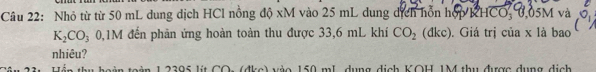 Nhỏ từ từ 50 mL dung dịch HCl nồng độ xM vào 25 mL dung dịch hỗn hợp KHCO, 0,05M và
K_2CO_3 1M đến phản ứng hoàn toàn thu được 33,6 mL khí CO_2 (đkc). Giá trị của x là bao 
nhiêu? 
H ển thu hoàn toàn 1 2395 lít CO: (đkc) vào 150 mL, dụng dịch KOH, 1M thu được dụng dịch