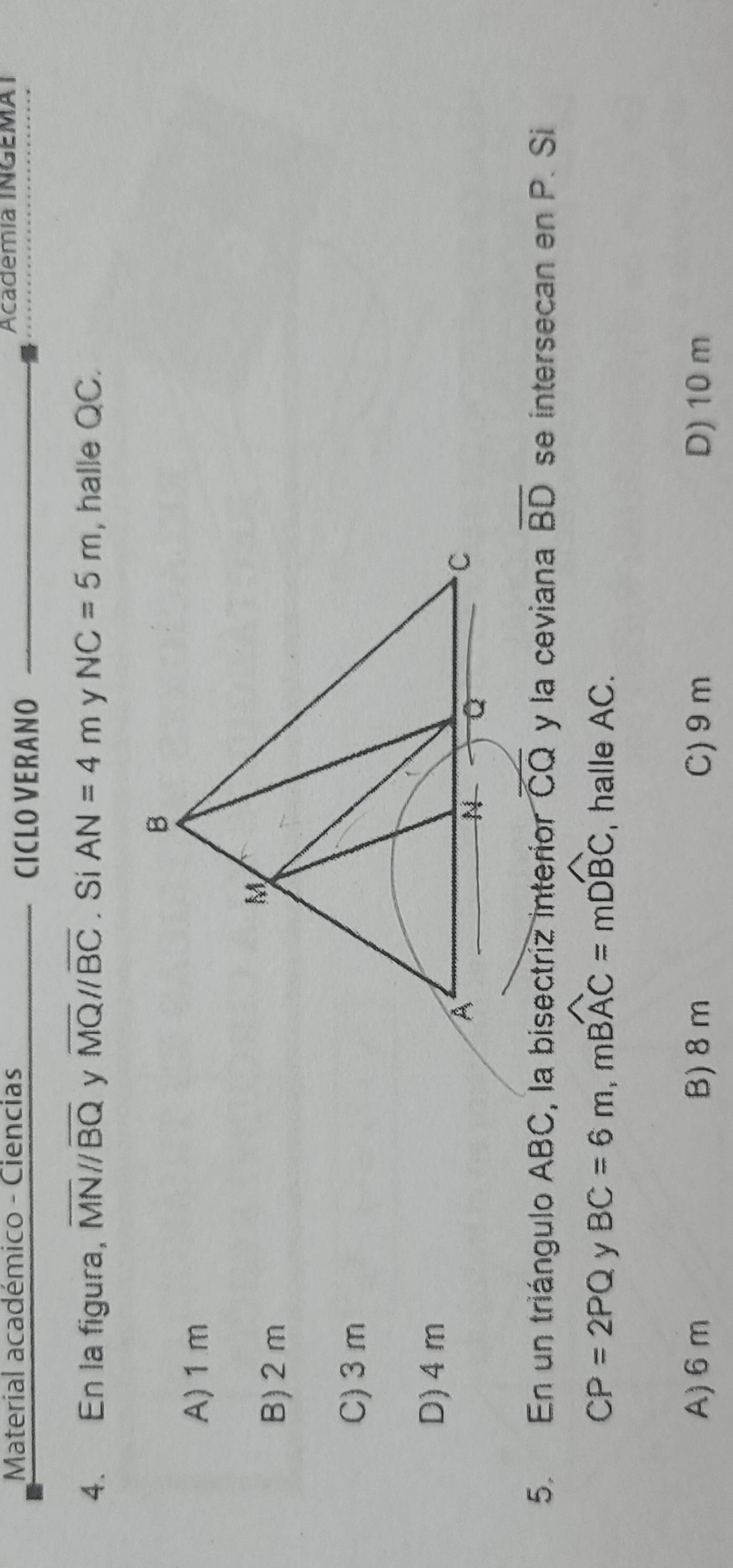 Material académico - Ciencias Academía INGEMAI
CICLO VERANO
4. En la figura, overline MN//overline BQ overline MQ//overline BC. Si AN=4m NC=5m , halle QC.
A) 1 m
B) 2 m
C) 3m
D) 4 m
5. En un triángulo ABC, la bisectriz interior CC y la ceviana overline BD se intersecan en P. Si
CP=2PQ y BC=6m, moverline BAC=moverline DBC , halle AC.
A) 6 m B) 8m C) 9m D) 10 m