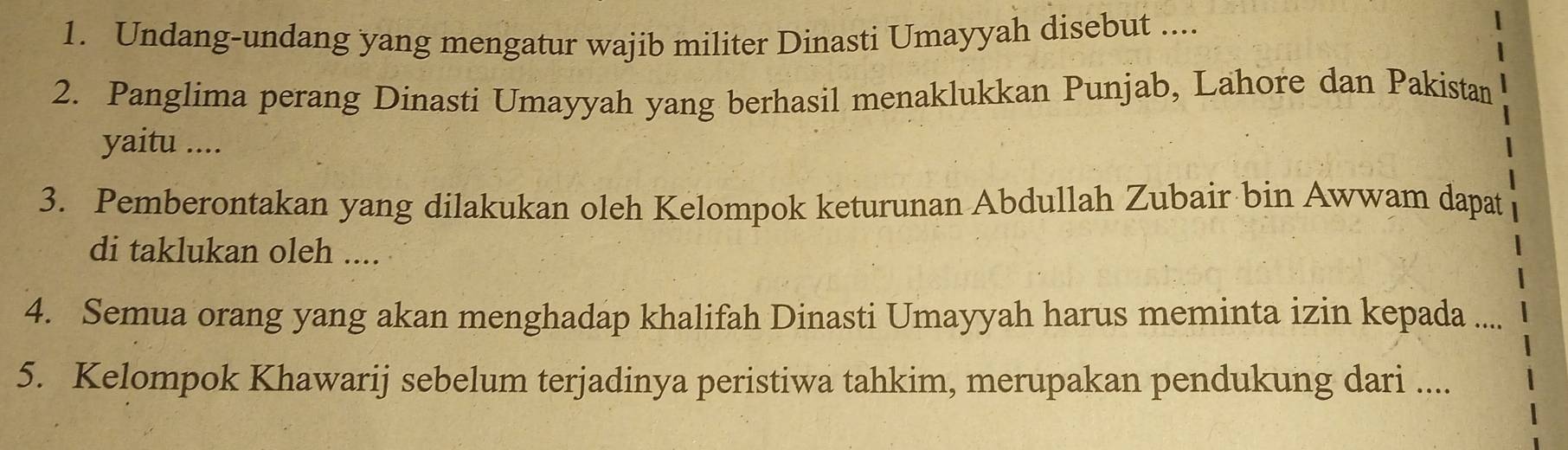 Undang-undang yang mengatur wajib militer Dinasti Umayyah disebut .... 
2. Panglima perang Dinasti Umayyah yang berhasil menaklukkan Punjab, Lahore dan Pakistan 
yaitu .... 
3. Pemberontakan yang dilakukan oleh Kelompok keturunan Abdullah Zubair bin Awwam dapat 
di taklukan oleh .... 
4. Semua orang yang akan menghadap khalifah Dinasti Umayyah harus meminta izin kepada .... 
5. Kelompok Khawarij sebelum terjadinya peristiwa tahkim, merupakan pendukung dari ....