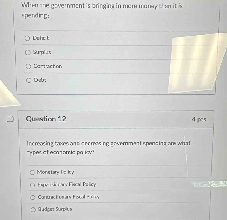 When the government is bringing in more money than it is
spending?
Defcit
Surplus
Contraction
Debt
Question 12 4 pts
Increasing taxes and decreasing government spending are what
types of economic policy?
Monetary Policy
Expansionary Fiscal Policy
Contractionary Fiscal Policy
Budget Surplus