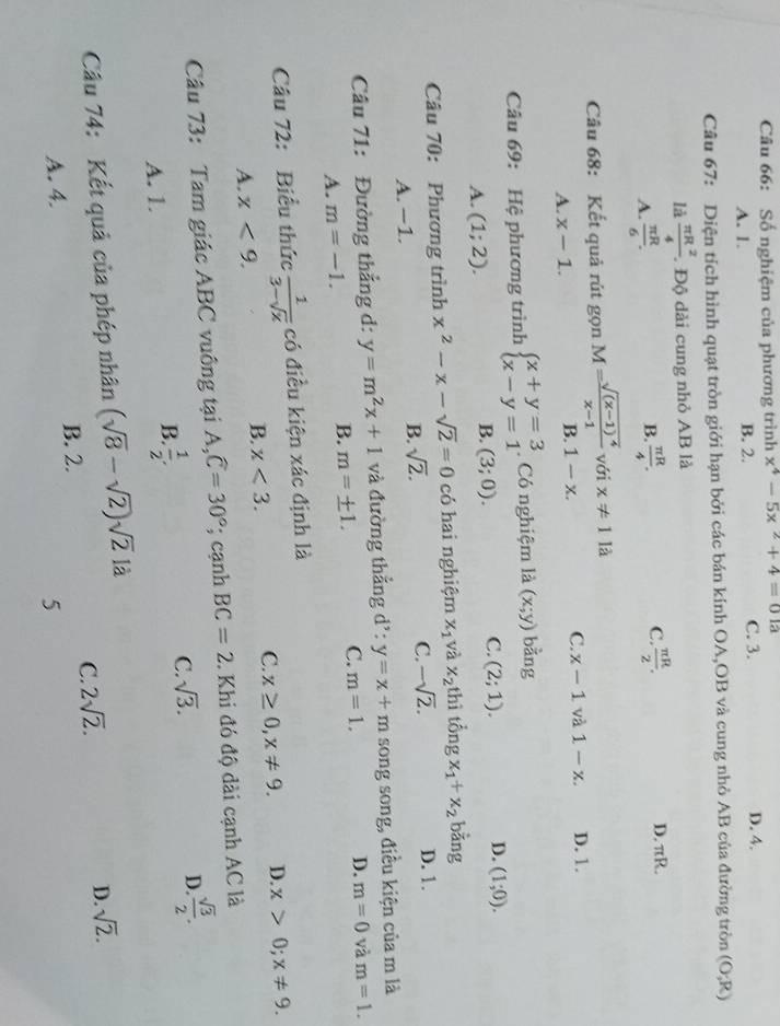 Số nghiệm của phương trình x^4-5x^2+4=0 a
A. 1. B. 2. C. 3. D. 4.
Câu 67: Diện tích hình quạt tròn giới hạn bởi các bán kính OA,OB và cung nhỏ AB của đường tròn (O;R)
là  π R^2/4 . Độ dài cung nhỏ AB là
A.  π R/6 .  π R/4 .  π R/2 .
B.
C
D. πR.
Câu 68: Kết quả rút gọn M=frac sqrt((x-1)^4)x-1 với x!= 11a
A. x-1. 1-x. C. x-1 và 1-x. D. 1.
B.
Câu 69: Hệ phương trình beginarrayl x+y=3 x-y=1endarray.. Có nghiệm là (x;y) bàng
C.
A. (1;2).
B. (3;0). (2;1). D. (1;0).
Câu 70: Phương trình x^2-x-sqrt(2)=0 có hai nghiệm x_1 và x_2 thì tổng x_1+x_2 bằng
C. -sqrt(2).
A. −1.
B. sqrt(2). D. 1.
Câu 71: Đường thẳng d: y=m^2x+1 và đường thẳng d': y=x+m song song, điều kiện của m là
A. m=-1.
B. m=± 1. C. m=1. D. m=0 và m=1.
Câu 72: Biểu thức  1/3-sqrt(x)  có điều kiện xác định là
A. x<9.
B. x<3.
C. x≥ 0,x!= 9. D. x>0;x!= 9.
Câu 73: Tam giác ABC vuông tại A, widehat C=30°; cạnh BC=2. Khi đó độ dài cạnh AC là
A. 1.
B.  1/2 .
C. sqrt(3).
D.  sqrt(3)/2 .
Câu 74: Kết quả của phép nhân (sqrt(8)-sqrt(2))sqrt(2) là
D.
A. 4. B. 2. C. 2sqrt(2). sqrt(2).
5