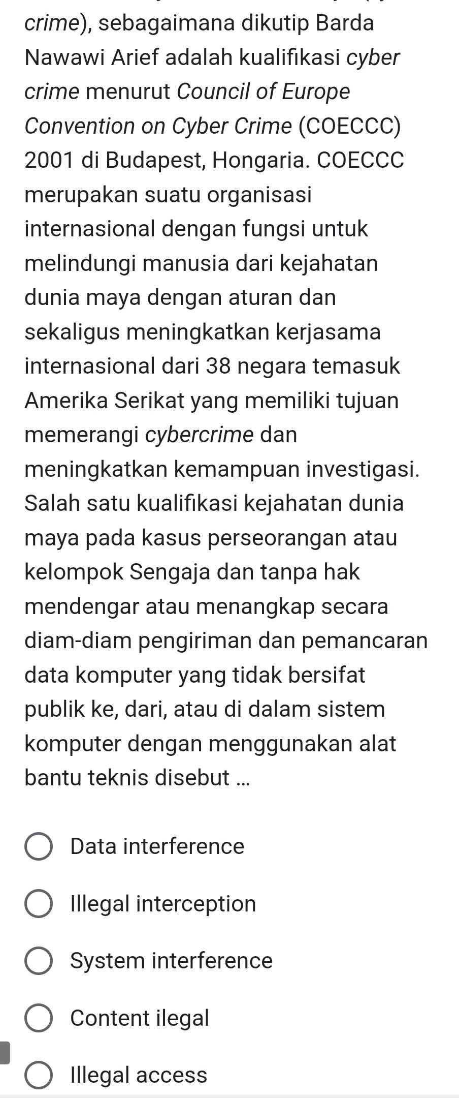 crime), sebagaimana dikutip Barda
Nawawi Arief adalah kualifıkasi cyber
crime menurut Council of Europe
Convention on Cyber Crime (COECCC)
2001 di Budapest, Hongaria. COECCC
merupakan suatu organisasi
internasional dengan fungsi untuk
melindungi manusia dari kejahatan
dunia maya dengan aturan dan
sekaligus meningkatkan kerjasama
internasional dari 38 negara temasuk
Amerika Serikat yang memiliki tujuan
memerangi cybercrime dan
meningkatkan kemampuan investigasi.
Salah satu kualifıkasi kejahatan dunia
maya pada kasus perseorangan atau
kelompok Sengaja dan tanpa hak
mendengar atau menangkap secara
diam-diam pengiriman dan pemancaran
data komputer yang tidak bersifat
publik ke, dari, atau di dalam sistem
komputer dengan menggunakan alat
bantu teknis disebut ...
Data interference
Illegal interception
System interference
Content ilegal
Illegal access