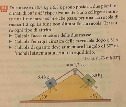 Due masse di 5,4 kg e 6,8 kg sono poste su due piani in-
clinati di 30° e 45° rispettivamente. Sono collegate trami-
te una fune inestensibile che passa per una carrucola di
massa 1,2 kg. La fune non slitta sulla carrucola. Trascu-
ra ogni tipo di attrito.
Calcola l’accelerazione delle due masse.
Calcola l’energia cinetica della carrucola dopo 0,31 s.
Calcola di quanto deve aumentare l’angolo di 30° af-
finché il sistema stia fermo in equilibrio.
[1,6m/s^2;73mJ;33°]